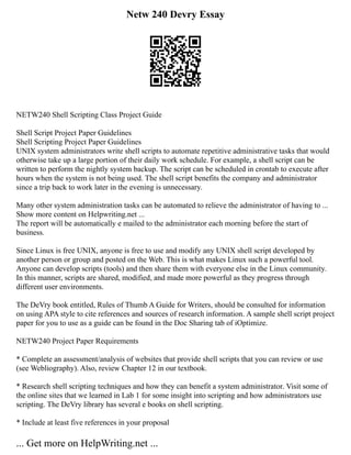 Netw 240 Devry Essay
NETW240 Shell Scripting Class Project Guide
Shell Script Project Paper Guidelines
Shell Scripting Project Paper Guidelines
UNIX system administrators write shell scripts to automate repetitive administrative tasks that would
otherwise take up a large portion of their daily work schedule. For example, a shell script can be
written to perform the nightly system backup. The script can be scheduled in crontab to execute after
hours when the system is not being used. The shell script benefits the company and administrator
since a trip back to work later in the evening is unnecessary.
Many other system administration tasks can be automated to relieve the administrator of having to ...
Show more content on Helpwriting.net ...
The report will be automatically e mailed to the administrator each morning before the start of
business.
Since Linux is free UNIX, anyone is free to use and modify any UNIX shell script developed by
another person or group and posted on the Web. This is what makes Linux such a powerful tool.
Anyone can develop scripts (tools) and then share them with everyone else in the Linux community.
In this manner, scripts are shared, modified, and made more powerful as they progress through
different user environments.
The DeVry book entitled, Rules of Thumb A Guide for Writers, should be consulted for information
on using APA style to cite references and sources of research information. A sample shell script project
paper for you to use as a guide can be found in the Doc Sharing tab of iOptimize.
NETW240 Project Paper Requirements
* Complete an assessment/analysis of websites that provide shell scripts that you can review or use
(see Webliography). Also, review Chapter 12 in our textbook.
* Research shell scripting techniques and how they can benefit a system administrator. Visit some of
the online sites that we learned in Lab 1 for some insight into scripting and how administrators use
scripting. The DeVry library has several e books on shell scripting.
* Include at least five references in your proposal
... Get more on HelpWriting.net ...
 