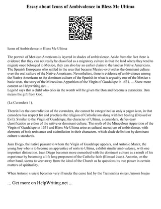 Essay about Icons of Ambivalence in Bless Me Ultima
Icons of Ambivalence in Bless Me Ultima
The portrait of Mexican Americans is layered in shades of ambivalence. Aside from the fact there is
evidence that they can not really be classified as a migratory culture in that the land where they tend to
migrate once belonged to Mexico, they can also lay an earlier claim to the land as Native Americans.
The Spanish Europeans who settled in the area that became Mexico evolved as the dominant culture
over the oral culture of the Native Americans. Nevertheless, there is evidence of ambivalence among
the Native Americans to the dominant culture of the Spanish in what is arguably one of the Mexico s
basic texts, the story of the Miraculous Apparition of the Virgin of Guadalupe in 1531. ... Show more
content on Helpwriting.net ...
Legend says that a child who cries in the womb will be given the Don and become a curandera. Don
means the gift from God.
(La Curandera 1).
Therein lies the contradiction of the curandera, she cannot be categorized as only a pagan icon, in that
curandera has respect for and practices the religion of Catholicism along with her healing (Blessed or
Evil). Similar to the Virgin of Guadalupe, the character of Ultima, a curandera, defies easy
classification as either of the native or dominant culture. The myth of the Miraculous Apparition of the
Virgin of Guadalupe in 1531 and Bless Me Ultima arise as cultural narratives of ambivalence, with
elements of both resistance and assimilation in their characters, which elude definition by dominant
culture s standards.
Juan Diego, the native peasant to whom the Virgin of Guadalupe appears, and Antonio Marez, the
young boy who is to become an apprentice of sorts to Ultima, exhibit similar ambivalence, with one
important distinction. Juan Diego becomes more enmeshed with the dominant culture as a result of his
experience by becoming a life long proponent of the Catholic faith (Blessed Juan). Antonio, on the
other hand, seems to veer away from the ideal of the Church as he questions its true power in certain
matters of spirituality.
When Antonio s uncle becomes very ill under the curse laid by the Trementina sisters, known brujas
... Get more on HelpWriting.net ...
 