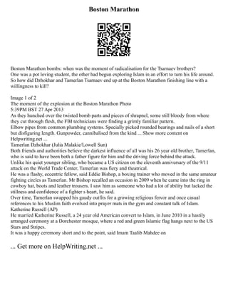 Boston Marathon
Boston Marathon bombs: when was the moment of radicalisation for the Tsarnaev brothers?
One was a pot loving student, the other had begun exploring Islam in an effort to turn his life around.
So how did Dzhokhar and Tamerlan Tsarnaev end up at the Boston Marathon finishing line with a
willingness to kill?
Image 1 of 2
The moment of the explosion at the Boston Marathon Photo
5:39PM BST 27 Apr 2013
As they hunched over the twisted bomb parts and pieces of shrapnel, some still bloody from where
they cut through flesh, the FBI technicians were finding a grimly familiar pattern.
Elbow pipes from common plumbing systems. Specially picked rounded bearings and nails of a short
but disfiguring length. Gunpowder, cannibalised from the kind ... Show more content on
Helpwriting.net ...
Tamerlan Dzhokhar (Julia Malakie/Lowell Sun)
Both friends and authorities believe the darkest influence of all was his 26 year old brother, Tamerlan,
who is said to have been both a father figure for him and the driving force behind the attack.
Unlike his quiet younger sibling, who became a US citizen on the eleventh anniversary of the 9/11
attack on the World Trade Center, Tamerlan was fiery and theatrical.
He was a flashy, eccentric fellow, said Eddie Bishop, a boxing trainer who moved in the same amateur
fighting circles as Tamerlan. Mr Bishop recalled an occasion in 2009 when he came into the ring in
cowboy hat, boots and leather trousers. I saw him as someone who had a lot of ability but lacked the
stillness and confidence of a fighter s heart, he said.
Over time, Tamerlan swapped his gaudy outfits for a growing religious fervor and once casual
references to his Muslim faith evolved into prayer mats in the gym and constant talk of Islam.
Katherine Russell (AP)
He married Katherine Russell, a 24 year old American convert to Islam, in June 2010 in a hastily
arranged ceremony at a Dorchester mosque, where a red and green Islamic flag hangs next to the US
Stars and Stripes.
It was a happy ceremony short and to the point, said Imam Taalib Mahdee on
... Get more on HelpWriting.net ...
 
