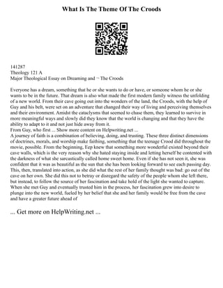 What Is The Theme Of The Croods
141287
Theology 121 A
Major Theological Essay on Dreaming and ¬ The Croods
Everyone has a dream, something that he or she wants to do or have, or someone whom he or she
wants to be in the future. That dream is also what made the first modern family witness the unfolding
of a new world. From their cave going out into the wonders of the land, the Croods, with the help of
Guy and his belt, were set on an adventure that changed their way of living and perceiving themselves
and their environment. Amidst the cataclysms that seemed to chase them, they learned to survive in
more meaningful ways and slowly did they know that the world is changing and that they have the
ability to adapt to it and not just hide away from it.
From Guy, who first ... Show more content on Helpwriting.net ...
A journey of faith is a combination of believing, doing, and trusting. These three distinct dimensions
of doctrines, morals, and worship make faithing, something that the teenage Crood did throughout the
movie, possible. From the beginning, Eep knew that something more wonderful existed beyond their
cave walls, which is the very reason why she hated staying inside and letting herself be contented with
the darkness of what she sarcastically called home sweet home. Even if she has not seen it, she was
confident that it was as beautiful as the sun that she has been looking forward to see each passing day.
This, then, translated into action, as she did what the rest of her family thought was bad: go out of the
cave on her own. She did this not to betray or disregard the safety of the people whom she left there,
but instead, to follow the source of her fascination and take hold of the light she wanted to capture.
When she met Guy and eventually trusted him in the process, her fascination grew into desire to
plunge into the new world, fueled by her belief that she and her family would be free from the cave
and have a greater future ahead of
... Get more on HelpWriting.net ...
 