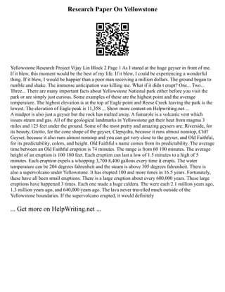 Research Paper On Yellowstone
Yellowstone Research Project Vijay Lin Block 2 Page 1 As I stared at the huge geyser in front of me.
If it blew, this moment would be the best of my life. If it blew, I could be experiencing a wonderful
thing. If it blew, I would be happier than a poor man receiving a million dollars. The ground began to
rumble and shake. The immense anticipation was killing me. What if it didn t erupt? One... Two...
Three... There are many important facts about Yellowstone National park either before you visit the
park or are simply just curious. Some examples of these are the highest point and the average
temperature. The highest elevation is at the top of Eagle point and Reese Creek leaving the park is the
lowest. The elevation of Eagle peak is 11,358 ... Show more content on Helpwriting.net ...
A mudpot is also just a geyser but the rock has melted away. A fumarole is a volcanic vent which
issues steam and gas. All of the geological landmarks in Yellowstone get their heat from magma 3
miles and 125 feet under the ground. Some of the most pretty and amazing geysers are: Riverside, for
its beauty, Grotto, for the cone shape of the geyser, Clepsydra, because it runs almost nonstop, Cliff
Geyser, because it also runs almost nonstop and you can get very close to the geyser, and Old Faithful,
for its predictability, colors, and height. Old Faithful s name comes from its predictability. The average
time between an Old Faithful eruption is 74 minutes. The range is from 60 100 minutes. The average
height of an eruption is 100 180 feet. Each eruption can last a low of 1.5 minutes to a high of 5
minutes. Each eruption expels a whopping 3,700 8,400 gallons every time it erupts. The water
temperature can be 204 degrees fahrenheit and the steam is above 305 degrees fahrenheit. There is
also a supervolcano under Yellowstone. It has erupted 100 and more times in 16.5 years. Fortunately,
these have all been small eruptions. There is a large eruption about every 600,000 years. These large
eruptions have happened 3 times. Each one made a huge caldera. The were each 2.1 million years ago,
1.3 million years ago, and 640,000 years ago. The lava never travelled much outside of the
Yellowstone boundaries. If the supervolcano erupted, it would definitely
... Get more on HelpWriting.net ...
 