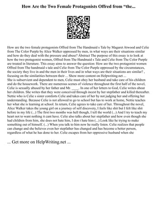 How Are the Two Female Protagonists Offred from “the...
How are the two female protagonists Offred from The Handmaid s Tale by Magaret Atwood and Celie
from The Color Purple by Alice Walker oppressed by men, in what ways are their situations similar
and how do they deal with the pressure and abuse? Abstract The purpose of this essay is to look at
how the two protagonist women, Offred from The Handmaid s Tale and Celie from The Color Purple
are treated in literature. This essay aims to answer the question: How are the two protagonist women
Offred from The handmaid s tale and Celie from The Color Purple oppressed by the circumstances,
the society they live in and the men in their lives and in what ways are their situations are similar? ,
focusing on the similarities between their ... Show more content on Helpwriting.net ...
She is subservient and dependent to men, Celie must obey her husband and take care of his children
and do the housework. There are numerous scenes of violence throughout the first half of the novel,
Celie is sexually abused by her father and Mr. ____. In one of her letters to God, Celie writes about
her children. She writes that they were conceived through incest by her stepfather and killed thereafter.
Nettie who is Celie s sister comforts Celie and takes care of her by not judging her and offering her
understanding. Because Celie is not allowed to go to school but has to work at home, Nettie teaches
her what she is learning at school. In return, Celie agrees to take care of her. Throughout the novel,
Alice Walker takes the young girl on a journey of self discovery, I feels like shit but I felt like shit
before in my life (...) The first two months was hell though, I tell the world (...) And I try to teach my
heart not to want nothing it cant have. Celie also talks about her stepfather and how even though she
had children from him, she does not hate him, I don t hate him (...) Look like he trying to make
something out of himself. (...) When you talk to him now he really listen. Celie realizes that people
can change and she believes even her stepfather has changed and has become a better person,
regardless of what he has done to her. Celie escapes from her oppressive husband when she
... Get more on HelpWriting.net ...
 