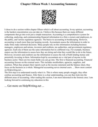 Chapter Fifteen Week 1 Accounting Summary
I chose to do a section within chapter fifteen which is all about accounting. In my opinion, accounting
is the hardest concentration you can take on. I believe this because there are many different
components that go into even just a simple transaction. Accounting is a comprehensive system for
collecting, analyzing, and communicating financial information to a firm s owners and employees, to
the public, and various regulatory agencies. The basics to accounting in bookkeeping. However,
accounting is much more than just keeping records. Accountants assess the information in order to
make firms make informed decisions. Many people rely on this information including business
managers, employees and unions, investors and creditors, tax authorities, and government regulatory
agencies. Each one of them use the same information but in a different way. For example, business
majors use the information to assess how they are doing and what they would like to do in the future.
However, investors and creditors use the information to assess the risk of both lending money and
potentially investing in them. Information kept by accountants are a vital part of anyone in the
business sector. There are two main fields you can go into. The first is financial accounting. Financial
accounting focuses on the external users. This includes stockholders, agencies, suppliers, and
creditors. When they prepare their reports such as the income statement and the balance sheet, they
focus on the business as a whole. Managerial accounting serves internal users. ... Show more content
on Helpwriting.net ...
The first step is to understand exactly what it is. This is where many people struggle, they often
confuse accounting and finance. After there is a clear understanding, you can then look into the
different areas of accounting. After reading this section, I am most interested in the forensic area. I am
looking forward to continuing my education in this
... Get more on HelpWriting.net ...
 
