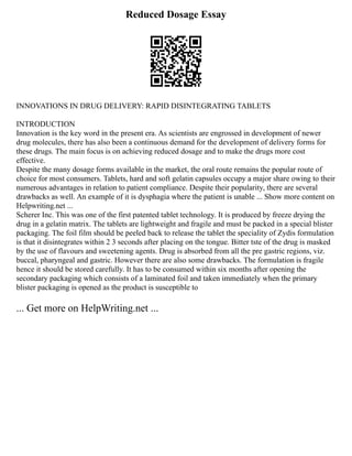 Reduced Dosage Essay
INNOVATIONS IN DRUG DELIVERY: RAPID DISINTEGRATING TABLETS
INTRODUCTION
Innovation is the key word in the present era. As scientists are engrossed in development of newer
drug molecules, there has also been a continuous demand for the development of delivery forms for
these drugs. The main focus is on achieving reduced dosage and to make the drugs more cost
effective.
Despite the many dosage forms available in the market, the oral route remains the popular route of
choice for most consumers. Tablets, hard and soft gelatin capsules occupy a major share owing to their
numerous advantages in relation to patient compliance. Despite their popularity, there are several
drawbacks as well. An example of it is dysphagia where the patient is unable ... Show more content on
Helpwriting.net ...
Scherer Inc. This was one of the first patented tablet technology. It is produced by freeze drying the
drug in a gelatin matrix. The tablets are lightweight and fragile and must be packed in a special blister
packaging. The foil film should be peeled back to release the tablet the speciality of Zydis formulation
is that it disintegrates within 2 3 seconds after placing on the tongue. Bitter tste of the drug is masked
by the use of flavours and sweetening agents. Drug is absorbed from all the pre gastric regions, viz.
buccal, pharyngeal and gastric. However there are also some drawbacks. The formulation is fragile
hence it should be stored carefully. It has to be consumed within six months after opening the
secondary packaging which consists of a laminated foil and taken immediately when the primary
blister packaging is opened as the product is susceptible to
... Get more on HelpWriting.net ...
 
