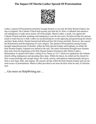 The Impact Of Martin Luther Spread Of Protestantism
Luther s spread of Protestantism primarily brought disunity to not only the Holy Roman Empire, but
also to England. The Catholic Church had recently just built the St. Peter s Cathedral and started to
sell indulgences to make more money off of the people. Martin Luther, a monk, was against the
Catholic Church and their teachings and indulgences were the last straw. He believed that all a person
needs to reach heaven is faith. Luther set out preaching his words opposing and questioning the church
and their faulty beliefs. People listened and followed him full of trust and faith. However, this caused
the Reformation and the beginning of a new religion. The spread of Protestantism among Europe
brought impactful periods of disunity within the Holy Roman Empire and England, yet unlike the
Holy Roman Empire, England was unified in the end. The entire reformation brought more disunity
than unity from the beginning in the Holy Roman Empire (Germany) after Martin Luther s
Reformation. It started with Luther s Ninety Five Theses in 1517, which was sparked by the Catholic
church selling indulgences and spreading false ideas. Within his theses, he called out the church for
their wrong teachings and corrupt clergy. His words, actions, and opinions inspired people and gave
them a new hope, faith, and religion. He caused a divide within the Holy Roman Empire and was the
main source of protestantism. Martin Luther provoked even more division when he said, A Christian
man
... Get more on HelpWriting.net ...
 