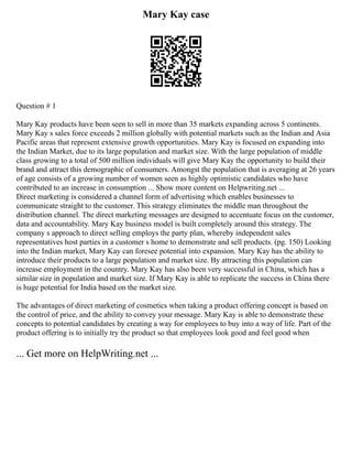 Mary Kay case
Question # 1
Mary Kay products have been seen to sell in more than 35 markets expanding across 5 continents.
Mary Kay s sales force exceeds 2 million globally with potential markets such as the Indian and Asia
Pacific areas that represent extensive growth opportunities. Mary Kay is focused on expanding into
the Indian Market, due to its large population and market size. With the large population of middle
class growing to a total of 500 million individuals will give Mary Kay the opportunity to build their
brand and attract this demographic of consumers. Amongst the population that is averaging at 26 years
of age consists of a growing number of women seen as highly optimistic candidates who have
contributed to an increase in consumption ... Show more content on Helpwriting.net ...
Direct marketing is considered a channel form of advertising which enables businesses to
communicate straight to the customer. This strategy eliminates the middle man throughout the
distribution channel. The direct marketing messages are designed to accentuate focus on the customer,
data and accountability. Mary Kay business model is built completely around this strategy. The
company s approach to direct selling employs the party plan, whereby independent sales
representatives host parties in a customer s home to demonstrate and sell products. (pg. 150) Looking
into the Indian market, Mary Kay can foresee potential into expansion. Mary Kay has the ability to
introduce their products to a large population and market size. By attracting this population can
increase employment in the country. Mary Kay has also been very successful in China, which has a
similar size in population and market size. If Mary Kay is able to replicate the success in China there
is huge potential for India based on the market size.
The advantages of direct marketing of cosmetics when taking a product offering concept is based on
the control of price, and the ability to convey your message. Mary Kay is able to demonstrate these
concepts to potential candidates by creating a way for employees to buy into a way of life. Part of the
product offering is to initially try the product so that employees look good and feel good when
... Get more on HelpWriting.net ...
 