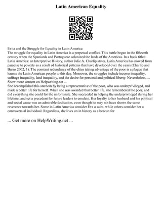 Latin American Equality
Evita and the Struggle for Equality in Latin America
The struggle for equality in Latin America is a perpetual conflict. This battle began in the fifteenth
century when the Spaniards and Portuguese colonized the lands of the Americas. In a book titled:
Latin America: an Interpretive History, author Julie A. Charlip states, Latin America has moved from
paradise to poverty as a result of historical patterns that have developed over the years (Charlip and
Burns 2002, 1). The constant redundancy of the elites taking advantage of the poor is a plague that
haunts the Latin American people to this day. Moreover, the struggles include income inequality,
suffrage inequality, land inequality, and the desire for personal and political liberty. Nevertheless, ...
Show more content on Helpwriting.net ...
She accomplished this stardom by being a representative of the poor, who was underprivileged, and
made a better life for herself. When she was awarded that better life, she remembered the poor, and
did everything she could for the unfortunate. She succeeded in helping the underprivileged during her
lifetime, and set a precedent for future leaders to emulate. Her loyalty to her husband and his political
and social cause was an admirable dedication, even though he may not have shown the same
reverence towards her. Some in Latin America consider Eva a saint, while others consider her a
controversial individual. Regardless, she lives on in history as a beacon for
... Get more on HelpWriting.net ...
 