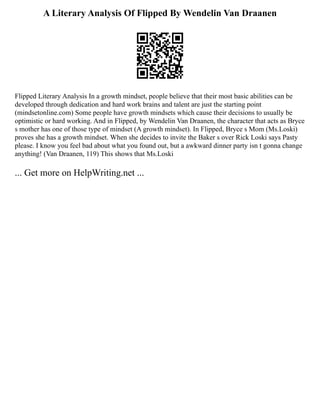 A Literary Analysis Of Flipped By Wendelin Van Draanen
Flipped Literary Analysis In a growth mindset, people believe that their most basic abilities can be
developed through dedication and hard work brains and talent are just the starting point
(mindsetonline.com) Some people have growth mindsets which cause their decisions to usually be
optimistic or hard working. And in Flipped, by Wendelin Van Draanen, the character that acts as Bryce
s mother has one of those type of mindset (A growth mindset). In Flipped, Bryce s Mom (Ms.Loski)
proves she has a growth mindset. When she decides to invite the Baker s over Rick Loski says Pasty
please. I know you feel bad about what you found out, but a awkward dinner party isn t gonna change
anything! (Van Draanen, 119) This shows that Ms.Loski
... Get more on HelpWriting.net ...
 