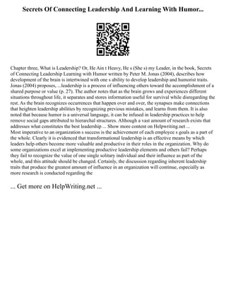 Secrets Of Connecting Leadership And Learning With Humor...
Chapter three, What is Leadership? Or, He Ain t Heavy, He s (She s) my Leader, in the book, Secrets
of Connecting Leadership Learning with Humor written by Peter M. Jonas (2004), describes how
development of the brain is intertwined with one s ability to develop leadership and humorist traits.
Jonas (2004) proposes, ...leadership is a process of influencing others toward the accomplishment of a
shared purpose or value (p. 27). The author notes that as the brain grows and experiences different
situations throughout life, it separates and stores information useful for survival while disregarding the
rest. As the brain recognizes occurrences that happen over and over, the synapses make connections
that heighten leadership abilities by recognizing previous mistakes, and learns from them. It is also
noted that because humor is a universal language, it can be infused in leadership practices to help
remove social gaps attributed to hierarchal structures. Although a vast amount of research exists that
addresses what constitutes the best leadership ... Show more content on Helpwriting.net ...
Most imperative to an organization s success is the achievement of each employee s goals as a part of
the whole. Clearly it is evidenced that transformational leadership is an effective means by which
leaders help others become more valuable and productive in their roles in the organization. Why do
some organizations excel at implementing productive leadership elements and others fail? Perhaps
they fail to recognize the value of one single solitary individual and their influence as part of the
whole, and this attitude should be changed. Certainly, the discussion regarding inherent leadership
traits that produce the greatest amount of influence in an organization will continue, especially as
more research is conducted regarding the
... Get more on HelpWriting.net ...
 