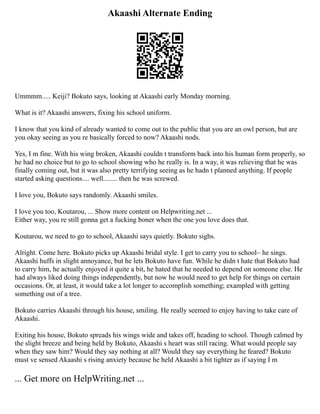 Akaashi Alternate Ending
Ummmm..... Keiji? Bokuto says, looking at Akaashi early Monday morning.
What is it? Akaashi answers, fixing his school uniform.
I know that you kind of already wanted to come out to the public that you are an owl person, but are
you okay seeing as you re basically forced to now? Akaashi nods.
Yes, I m fine. With his wing broken, Akaashi couldn t transform back into his human form properly, so
he had no choice but to go to school showing who he really is. In a way, it was relieving that he was
finally coming out, but it was also pretty terrifying seeing as he hadn t planned anything. If people
started asking questions.... well........ then he was screwed.
I love you, Bokuto says randomly. Akaashi smiles.
I love you too, Koutarou, ... Show more content on Helpwriting.net ...
Either way, you re still gonna get a fucking boner when the one you love does that.
Koutarou, we need to go to school, Akaashi says quietly. Bokuto sighs.
Alright. Come here. Bokuto picks up Akaashi bridal style. I get to carry you to school~ he sings.
Akaashi huffs in slight annoyance, but he lets Bokuto have fun. While he didn t hate that Bokuto had
to carry him, he actually enjoyed it quite a bit, he hated that he needed to depend on someone else. He
had always liked doing things independently, but now he would need to get help for things on certain
occasions. Or, at least, it would take a lot longer to accomplish something; exampled with getting
something out of a tree.
Bokuto carries Akaashi through his house, smiling. He really seemed to enjoy having to take care of
Akaashi.
Exiting his house, Bokuto spreads his wings wide and takes off, heading to school. Though calmed by
the slight breeze and being held by Bokuto, Akaashi s heart was still racing. What would people say
when they saw him? Would they say nothing at all? Would they say everything he feared? Bokuto
must ve sensed Akaashi s rising anxiety because he held Akaashi a bit tighter as if saying I m
... Get more on HelpWriting.net ...
 