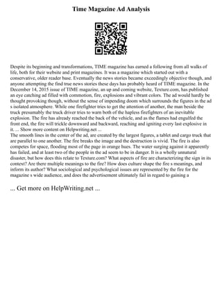 Time Magazine Ad Analysis
Despite its beginning and transformations, TIME magazine has earned a following from all walks of
life, both for their website and print magazines. It was a magazine which started out with a
conservative, older reader base. Eventually the news stories became exceedingly objective though, and
anyone attempting the find true news stories these days has probably heard of TIME magazine. In the
December 14, 2015 issue of TIME magazine, an up and coming website, Texture.com, has published
an eye catching ad filled with commotion, fire, explosions and vibrant colors. The ad would hardly be
thought provoking though, without the sense of impending doom which surrounds the figures in the ad
s isolated atmosphere. While one firefighter tries to get the attention of another, the man beside the
truck presumably the truck driver tries to warn both of the hapless firefighters of an inevitable
explosion. The fire has already reached the back of the vehicle, and as the flames had engulfed the
front end, the fire will trickle downward and backward, reaching and igniting every last explosive in
it. ... Show more content on Helpwriting.net ...
The smooth lines in the center of the ad, are created by the largest figures, a tablet and cargo truck that
are parallel to one another. The fire breaks the image and the destruction is vivid. The fire is also
competes for space, flooding most of the page in orange hues. The water surging against it apparently
has failed, and at least two of the people in the ad seem to be in danger. It is a wholly unnatural
disaster, but how does this relate to Texture.com? What aspects of fire are characterizing the sign in its
context? Are there multiple meanings to the fire? How does culture shape the fire s meanings, and
inform its author? What sociological and psychological issues are represented by the fire for the
magazine s wide audience, and does the advertisement ultimately fail in regard to gaining a
... Get more on HelpWriting.net ...
 