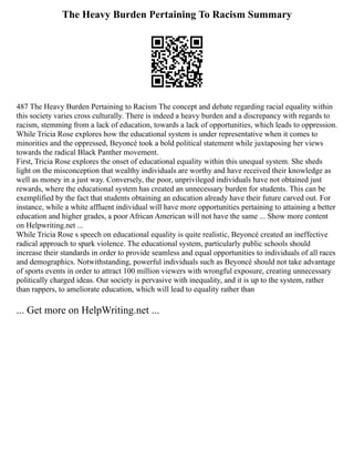 The Heavy Burden Pertaining To Racism Summary
487 The Heavy Burden Pertaining to Racism The concept and debate regarding racial equality within
this society varies cross culturally. There is indeed a heavy burden and a discrepancy with regards to
racism, stemming from a lack of education, towards a lack of opportunities, which leads to oppression.
While Tricia Rose explores how the educational system is under representative when it comes to
minorities and the oppressed, Beyoncé took a bold political statement while juxtaposing her views
towards the radical Black Panther movement.
First, Tricia Rose explores the onset of educational equality within this unequal system. She sheds
light on the misconception that wealthy individuals are worthy and have received their knowledge as
well as money in a just way. Conversely, the poor, unprivileged individuals have not obtained just
rewards, where the educational system has created an unnecessary burden for students. This can be
exemplified by the fact that students obtaining an education already have their future carved out. For
instance, while a white affluent individual will have more opportunities pertaining to attaining a better
education and higher grades, a poor African American will not have the same ... Show more content
on Helpwriting.net ...
While Tricia Rose s speech on educational equality is quite realistic, Beyoncé created an ineffective
radical approach to spark violence. The educational system, particularly public schools should
increase their standards in order to provide seamless and equal opportunities to individuals of all races
and demographics. Notwithstanding, powerful individuals such as Beyoncé should not take advantage
of sports events in order to attract 100 million viewers with wrongful exposure, creating unnecessary
politically charged ideas. Our society is pervasive with inequality, and it is up to the system, rather
than rappers, to ameliorate education, which will lead to equality rather than
... Get more on HelpWriting.net ...
 
