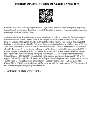 The Effects Of Climate Change On Canada s Agriculture
Climate Change will positively impact Canada s Agriculture Thesis: Climate change will negatively
impact Canada s Agriculture due to heavy rainfall, droughts, irrigation problems, pesticide issues and
not enough nutrients available? Intro
Agriculture is highly dependent upon weather and climate in order to produce the food necessary to
sustain human life. North America is the world s largest and most productive supplier of food and
fiber (3). Canada is the second largest country in the world however it only contains five percent of
land that is suitable for farming (7). This small farming area is divided in two different zones. The first
zone is the great Prairies located in Alberta, Saskatchewan and Manitoba and the mixed Wood Plains
of the St. Lawrence River and the second zone is the Great Lakes regions (7). Approximately 80% of
Canada s major farming is done the Prairies (7). There have been several recent studies that indicate
most regions of Canada to warm up during the next 60 years (3). The Intergovernmental Panel on
Climate Change (IPCC) in 2007 projected that global average temperature to increase by 1.5 to 4.5
degrees Celsius (3). Ironically, this would be the largest increase in global mean temperature in the last
10, 000 years (3). According to the comprehensive Canada Country Study (CCS) all the Global
Climate Model (GCM) indicates Canada will be impacted with the most warming (7). The impacts of
this climate change will be greatly reflected on the
... Get more on HelpWriting.net ...
 