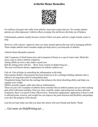 Arthritis Home Remedies
For millions of people who suffer from arthritis, most turn to pain relievers. No wonder arthritis
patients are often depressed. Arthritis affects everyday life and throws the body out of balance.
Unfortunately, patients usually become victims of their own pain, and not a single remedy seems to
help.
However, with a doctor s approval, there are many natural options that may aid in managing arthritis.
These simple arthritis home remedies might just help relieve you from pain of arthritis:
Arthritis Home Remedies (natural)
Add 2 teaspoons of fresh lemon juice and a teaspoon of honey to a cup of warm water. Drink this
twice a day to relieve arthritis symptoms.
Taking alfalfa tea twice a day makes a good cure.
Rub the aching joints with hot ... Show more content on Helpwriting.net ...
The most well known dietary supplements for arthritis sufferers are:
Fish oil. Fish oil helps in controlling the inflammation in the body
Glucosamine Sulfate. Glucosamine has been found out to be a cartilage building substance that is
effective for long term relief of osteoarthritis pain.
Chondroitin brings fluid into the cartilage that enhances the shock absorbing ability and helps you
regulate your weight.
MSM is actually organic sulfur that relieves inflammation.
These are just a few examples of arthritis home remedies that an arthritis patient can use when seeking
pain relief with home remedies. However since scientific studies and testing lack on these alternate
treatments, there is no proof of their effectiveness. Nutritional supplements, application of heat or cold
to affected joints, exercise, and weight loss can improve the joints function and flexibility and perhaps
even slow the progress of the disease.
Last but not least make sure that you share this article with your friends and family. Thank
... Get more on HelpWriting.net ...
 