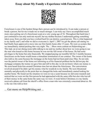 Essay about My Family s Experience with Foreclosure
Foreclosure is one of the hardest things that a person can be introduced to. It can make a person or
break a person, but for me it made me so much stronger. I can truly say I have accomplished much
more since getting out of a foreclosure scam at a very young age of 16. Throughout that hard time I
just continued to not only motivate myself, but my mother because I understand getting something
taken away from you that you have worked hard for can destroy a good person. This is what happened
to my family and I, and what we did to overcome it. April 1, 2007 we got the phone call stating we
had finally been approved to move into our first family home after 13 years. We were so ecstatic that
we immediately started packing that very night. The ... Show more content on Helpwriting.net ...
This lady sat at our dining room table talking to me and my mother about how we were going to sue
the man who leased us this home because he was not the full owner of the house. He had some
privileges to the home but only financially. We stopped paying our monthly bill for 3 months because
foreclosure on the home would mean a immediate termination of our contract. The owner of the home
also told us she came because the mortgage on the home had not been paid since May. So not only
was the partial owner of the home not informing us of his financial problem but he did not pay the
mortgage company the money we gave him and still to this day we do not know where our money is.
We soon heard from him around Christmas time but not about the foreclosure. The conversation
revolved around if he didn t get his money what he would do to my family. We were threatened
mentally and physically to the point that we changed the locks and immediately started looking for
another home. We found out the situation we were in was a scam because we did some research and
noticed that we were not the first person he had approached with the same offer but also who lost all
of their money in the same home the same way we were. A week before Christmas eve my family
received a phone call from the sheriff s office from a man who was extremely concerned about us. He
is the one who told us how
... Get more on HelpWriting.net ...
 