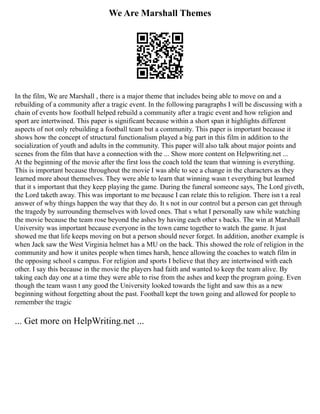 We Are Marshall Themes
In the film, We are Marshall , there is a major theme that includes being able to move on and a
rebuilding of a community after a tragic event. In the following paragraphs I will be discussing with a
chain of events how football helped rebuild a community after a tragic event and how religion and
sport are intertwined. This paper is significant because within a short span it highlights different
aspects of not only rebuilding a football team but a community. This paper is important because it
shows how the concept of structural functionalism played a big part in this film in addition to the
socialization of youth and adults in the community. This paper will also talk about major points and
scenes from the film that have a connection with the ... Show more content on Helpwriting.net ...
At the beginning of the movie after the first loss the coach told the team that winning is everything.
This is important because throughout the movie I was able to see a change in the characters as they
learned more about themselves. They were able to learn that winning wasn t everything but learned
that it s important that they keep playing the game. During the funeral someone says, The Lord giveth,
the Lord taketh away. This was important to me because I can relate this to religion. There isn t a real
answer of why things happen the way that they do. It s not in our control but a person can get through
the tragedy by surrounding themselves with loved ones. That s what I personally saw while watching
the movie because the team rose beyond the ashes by having each other s backs. The win at Marshall
University was important because everyone in the town came together to watch the game. It just
showed me that life keeps moving on but a person should never forget. In addition, another example is
when Jack saw the West Virginia helmet has a MU on the back. This showed the role of religion in the
community and how it unites people when times harsh, hence allowing the coaches to watch film in
the opposing school s campus. For religion and sports I believe that they are intertwined with each
other. I say this because in the movie the players had faith and wanted to keep the team alive. By
taking each day one at a time they were able to rise from the ashes and keep the program going. Even
though the team wasn t any good the University looked towards the light and saw this as a new
beginning without forgetting about the past. Football kept the town going and allowed for people to
remember the tragic
... Get more on HelpWriting.net ...
 