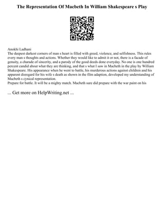 The Representation Of Macbeth In William Shakespeare s Play
Anokhi Ladhani
The deepest darkest corners of man s heart is filled with greed, violence, and selfishness. This rules
every man s thoughts and actions. Whether they would like to admit it or not, there is a facade of
genuity, a charade of sincerity, and a parody of the good deeds done everyday. No one is one hundred
percent candid about what they are thinking, and that s what I saw in Macbeth in the play by William
Shakespeare. His appearance when he went to battle, his murderous actions against children and his
apparent disregard for his wife s death as shown in the film adaption, developed my understanding of
Macbeth s cynical representation.
Prepare for battle. It will be a mighty match. Macbeth sure did prepare with the war paint on his
... Get more on HelpWriting.net ...
 