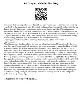 Sea Dragons, a Marine Fish Essay
Did you see that? Looking in the sea of the south and west tropical coast of Austria a diver observing
very closely in the sea can easily miss this genital, well camouflaged marine fish in plain sight, the sea
dragon. Although they are very similar to the seahorse, sea dragons are quite different in amazing
ways and are divided into two diverse genus and species, Phycodurus eques (Leafy Sea Dragons) and
Phyllopteryx taeniolatus (Weedy Sea Dragons). Here you will learn about the taxonomic classification
(Kingdom, Phylums/Division, Class, Order, Family Genus, Species), physical characteristics/ biology,
habitat, ecology, and much more. Let us examine this creature more closely.
Directing your attention toward the taxonomy of sea dragons ... Show more content on
Helpwriting.net ...
Also, like seahorses they have a horse like head and a fused jaw(National Geographic). On the other
hand there are differences and both sea dragons take on the appearance of seaweed and kelp to blend
in with their habitat. The leafy seadragon, phycodurus eques have appendages that are leaf like in
appearance, ranging from different sizes along its head, body, and tail. Spaking of size, a adult leafy
seadragon can reach a lighth of 20 24cm(8 10 inches) in some cases up to 35cm(1.1ft) in total length ;
this is impressive size for a marine fish in the syngnathidae family, but is smaller than its close cousin,
the weedy dragon ,which averages 30cm and can reach up to 45cm (1.5ft)( PRIMEFACT). Although
their appendages are not used for locomotion, using small, transparent pectoral fins, which are located
on the neck, and a dorsal fin that run along the seadragon s back are used to make tiny movements
through the water columnv(Yankalilla). Also extending from their hard bony plated body are long
sharp spines that can serve for defense purposes (Mlssa). Concerning leafy seadragons color it is said
that in shallow water they are yellow brown or greenish with dark pink rib bands and green brown
pronounced leafy appendages; in deeper water, those that live there are dark brown to burgundy red.
In contrast the weedy seadragon, Phyllopteryx taeniolatus, is usually reddish in color with yellow
spots. Their boney plated, long,
... Get more on HelpWriting.net ...
 