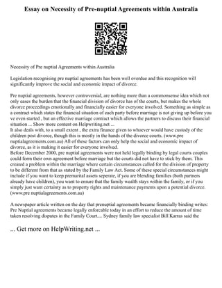 Essay on Necessity of Pre-nuptial Agreements within Australia
Necessity of Pre nuptial Agreements within Australia
Legislation recognising pre nuptial agreements has been well overdue and this recognition will
significantly improve the social and economic impact of divorce.
Pre nuptial agreements, however controversial, are nothing more than a commonsense idea which not
only eases the burden that the financial division of divorce has of the courts, but makes the whole
divorce proceedings emotionally and financially easier for everyone involved. Something as simple as
a contract which states the financial situation of each party before marriage is not giving up before you
ve even started , but an effective marriage contract which allows the partners to discuss their financial
situation ... Show more content on Helpwriting.net ...
It also deals with, to a small extent , the extra finance given to whoever would have custody of the
children post divorce, though this is mostly in the hands of the divorce courts. (www.pre
nuptialagreements.com.au) All of these factors can only help the social and economic impact of
divorce, as it is making it easier for everyone involved.
Before December 2000, pre nuptial agreements were not held legally binding by legal courts couples
could form their own agreement before marriage but the courts did not have to stick by them. This
created a problem within the marriage where certain circumstances called for the division of property
to be different from that as stated by the Family Law Act. Some of these special circumstances might
include if you want to keep premarital assets seperate, if you are blending families (both partners
already have children), you want to ensure that the family wealth stays within the family, or if you
simply just want certainty as to property rights and maintenance payments upon a potential divorce.
(www.pre nuptialagreements.com.au)
A newspaper article written on the day that prenuptial agreements became financially binding writes:
Pre Nuptial agreements became legally enforcable today in an effort to reduce the amount of time
taken resolving disputes in the Family Court.... Sydney family law specialist Bill Karras said the
... Get more on HelpWriting.net ...
 