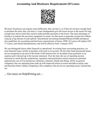 Accounting And Disclosure Requirements Of Leases
We know businesses can acquire assets differently, they can buy it, or if they do not have enough fund
to purchase the asset, they can lease it. Lease arrangements give the lessee access to the assets for long
enough time and in return they need to make periodic payments to the lessor. The main advantage of
leasing is to acquire the necessary equipment or assets, use that assets to generate revenue but without
tying up a big amount of cash upfront. International Accounting Standard Board (IASB) introduced
new guidelines for accounting and disclosure requirements of leases. IFRS 16 Leases will replace IAS
17 Leases, and related Interpretations, and will be effective from 1 January 2019.
We can distinguish leases either financial or operational. In existing lease accounting practices, we
treat financial leases similar to purchase with cash or on account. On the other hand operational leases
do not recognised as an asset in the books of the business but we do deduct lease payments as an
expense and it showed up in the income statement. Over the time, the use of operating income
increased so much that the academician, regulators and practitioners raised concerns to potential
opportunistic use of it by businesses (Altamuro, Johnston, Pandit and Zhang, 2014). In general
companies who use operating lease ends up with improved return on assets and debt to equity ratio
and therefore better solidity comparing to the companies who do not use operating leases, instead they
use
... Get more on HelpWriting.net ...
 