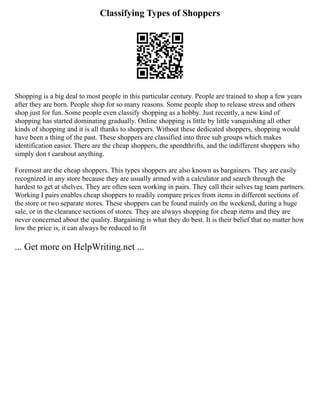 Classifying Types of Shoppers
Shopping is a big deal to most people in this particular century. People are trained to shop a few years
after they are born. People shop for so many reasons. Some people shop to release stress and others
shop just for fun. Some people even classify shopping as a hobby. Just recently, a new kind of
shopping has started dominating gradually. Online shopping is little by little vanquishing all other
kinds of shopping and it is all thanks to shoppers. Without these dedicated shoppers, shopping would
have been a thing of the past. These shoppers are classified into three sub groups which makes
identification easier. There are the cheap shoppers, the spendthrifts, and the indifferent shoppers who
simply don t carabout anything.
Foremost are the cheap shoppers. This types shoppers are also known as bargainers. They are easily
recognized in any store because they are usually armed with a calculator and search through the
hardest to get at shelves. They are often seen working in pairs. They call their selves tag team partners.
Working I pairs enables cheap shoppers to readily compare prices from items in different sections of
the store or two separate stores. These shoppers can be found mainly on the weekend, during a huge
sale, or in the clearance sections of stores. They are always shopping for cheap items and they are
never concerned about the quality. Bargaining is what they do best. It is their belief that no matter how
low the price is, it can always be reduced to fit
... Get more on HelpWriting.net ...
 