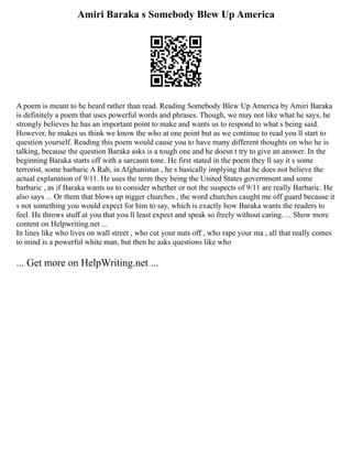 Amiri Baraka s Somebody Blew Up America
A poem is meant to be heard rather than read. Reading Somebody Blew Up America by Amiri Baraka
is definitely a poem that uses powerful words and phrases. Though, we may not like what he says, he
strongly believes he has an important point to make and wants us to respond to what s being said.
However, he makes us think we know the who at one point but as we continue to read you ll start to
question yourself. Reading this poem would cause you to have many different thoughts on who he is
talking, because the question Baraka asks is a tough one and he doesn t try to give an answer. In the
beginning Baraka starts off with a sarcasm tone. He first stated in the poem they ll say it s some
terrorist, some barbaric A Rab, in Afghanistan , he s basically implying that he does not believe the
actual explanation of 9/11. He uses the term they being the United States government and some
barbaric , as if Baraka wants us to consider whether or not the suspects of 9/11 are really Barbaric. He
also says ... Or them that blows up nigger churches , the word churches caught me off guard because it
s not something you would expect for him to say, which is exactly how Baraka wants the readers to
feel. He throws stuff at you that you ll least expect and speak so freely without caring. ... Show more
content on Helpwriting.net ...
In lines like who lives on wall street , who cut your nuts off , who rape your ma , all that really comes
to mind is a powerful white man, but then he asks questions like who
... Get more on HelpWriting.net ...
 