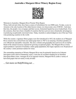Australia s Margaret River Winery Region Essay
Welcome to Australia s Margaret River Premier Wine Region
Wines, both red and white, have been a source of refreshment for over 8000 years. To date, a cave in
Armenia is the only location of the oldest known winery ever discovered, circa 4100 B.C. And since
that time, the people s love of grapes and their savory, fermented liquids has never looked back. Over
the centuries, there have been a handful of countries that have proven more climatically advantageous
in producing exceptionally renowned wines. Today, Australia is acknowledged as one of the top 5 best
wine producing countries in the world.
While the country s signature Shiraz grapes were first introduced in 1832, the modern era of Margaret
River wineries has evolved from one initial grape farm in 1967 to an amazing viticulture paradise of
over 200 private and public vineyards. The area s climate and geography have proven to be an idyllic
blend of the natural resources required for growing exceptional grapes. The Margaret River winery
region produces 5 percent of Australia s entire grape population, but reigns supreme over 20 percent of
the country s entire premium market for wines.
The outstanding reputation of Winery Margaret River may be primarily based on its Cabernet
Sauvignon wines and its Chardonnay wines, it also has an excellent standing for its Semillon
Sauvignon Blanc wines. Amongst all of its regional wineries, Margaret River yields a variety of
harvested grapes that are nearly evenly divided
... Get more on HelpWriting.net ...
 