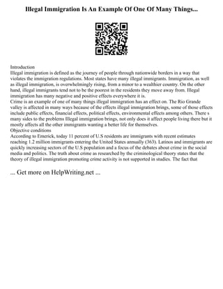 Illegal Immigration Is An Example Of One Of Many Things...
Introduction
Illegal immigration is defined as the journey of people through nationwide borders in a way that
violates the immigration regulations. Most states have many illegal immigrants. Immigration, as well
as illegal immigration, is overwhelmingly rising, from a minor to a wealthier country. On the other
hand, illegal immigrants tend not to be the poorest in the residents they move away from. Illegal
immigration has many negative and positive effects everywhere it is.
Crime is an example of one of many things illegal immigration has an effect on. The Rio Grande
valley is affected in many ways because of the effects illegal immigration brings, some of those effects
include public effects, financial effects, political effects, environmental effects among others. There s
many sides to the problems Illegal immigration brings, not only does it affect people living there but it
mostly affects all the other immigrants wanting a better life for themselves.
Objective conditions
According to Emerick, today 11 percent of U.S residents are immigrants with recent estimates
reaching 1.2 million immigrants entering the United States annually (363). Latinos and immigrants are
quickly increasing sectors of the U.S population and a focus of the debates about crime in the social
media and politics. The truth about crime as researched by the criminological theory states that the
theory of illegal immigration promoting crime activity is not supported in studies. The fact that
... Get more on HelpWriting.net ...
 