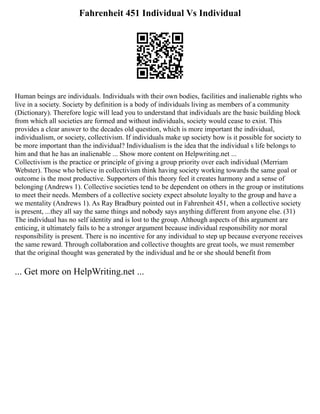 Fahrenheit 451 Individual Vs Individual
Human beings are individuals. Individuals with their own bodies, facilities and inalienable rights who
live in a society. Society by definition is a body of individuals living as members of a community
(Dictionary). Therefore logic will lead you to understand that individuals are the basic building block
from which all societies are formed and without individuals, society would cease to exist. This
provides a clear answer to the decades old question, which is more important the individual,
individualism, or society, collectivism. If individuals make up society how is it possible for society to
be more important than the individual? Individualism is the idea that the individual s life belongs to
him and that he has an inalienable ... Show more content on Helpwriting.net ...
Collectivism is the practice or principle of giving a group priority over each individual (Merriam
Webster). Those who believe in collectivism think having society working towards the same goal or
outcome is the most productive. Supporters of this theory feel it creates harmony and a sense of
belonging (Andrews 1). Collective societies tend to be dependent on others in the group or institutions
to meet their needs. Members of a collective society expect absolute loyalty to the group and have a
we mentality (Andrews 1). As Ray Bradbury pointed out in Fahrenheit 451, when a collective society
is present, ...they all say the same things and nobody says anything different from anyone else. (31)
The individual has no self identity and is lost to the group. Although aspects of this argument are
enticing, it ultimately fails to be a stronger argument because individual responsibility nor moral
responsibility is present. There is no incentive for any individual to step up because everyone receives
the same reward. Through collaboration and collective thoughts are great tools, we must remember
that the original thought was generated by the individual and he or she should benefit from
... Get more on HelpWriting.net ...
 