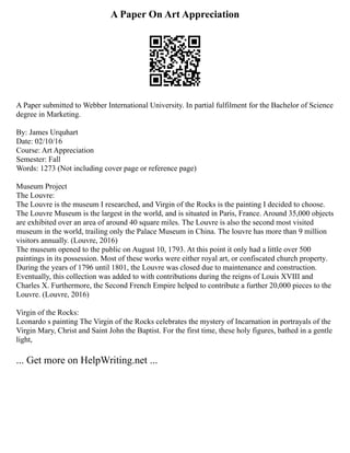 A Paper On Art Appreciation
A Paper submitted to Webber International University. In partial fulfilment for the Bachelor of Science
degree in Marketing.
By: James Urquhart
Date: 02/10/16
Course: Art Appreciation
Semester: Fall
Words: 1273 (Not including cover page or reference page)
Museum Project
The Louvre:
The Louvre is the museum I researched, and Virgin of the Rocks is the painting I decided to choose.
The Louvre Museum is the largest in the world, and is situated in Paris, France. Around 35,000 objects
are exhibited over an area of around 40 square miles. The Louvre is also the second most visited
museum in the world, trailing only the Palace Museum in China. The louvre has more than 9 million
visitors annually. (Louvre, 2016)
The museum opened to the public on August 10, 1793. At this point it only had a little over 500
paintings in its possession. Most of these works were either royal art, or confiscated church property.
During the years of 1796 until 1801, the Louvre was closed due to maintenance and construction.
Eventually, this collection was added to with contributions during the reigns of Louis XVIII and
Charles X. Furthermore, the Second French Empire helped to contribute a further 20,000 pieces to the
Louvre. (Louvre, 2016)
Virgin of the Rocks:
Leonardo s painting The Virgin of the Rocks celebrates the mystery of Incarnation in portrayals of the
Virgin Mary, Christ and Saint John the Baptist. For the first time, these holy figures, bathed in a gentle
light,
... Get more on HelpWriting.net ...
 