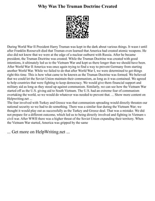 Why Was The Truman Doctrine Created
During World War II President Harry Truman was kept in the dark about various things. It wasn t until
after Franklin Roosevelt died that Truman even learned that America had created atomic weapons. He
also did not know that we were at the edge of a nuclear outburst with Russia. After he became
president, the Truman Doctrine was created. While the Truman Doctrine was created with good
intentions, it ultimately led us to the Vietnam War and kept us there longer than we should have been.
After World War II America was once again trying to find a way to prevent Germany from starting
another World War. While we failed to do that after World War I, we were determined to get things
right this time. This is how what came to be known as the Truman Doctrine was formed. We believed
that we could let the Soviet Union maintain their communism, as long as it was contained. We agreed
to help countries that were fighting to keep democracy. We would give them financial support and
military aid as long as they stood up against communism. Similarly, we can see how the Vietnam War
started off as the U.S. giving aid to South Vietnam. The U.S. had an extreme fear of communism
overtaking the world, so we would do whatever was needed to prevent that. ... Show more content on
Helpwriting.net ...
The fear involved with Turkey and Greece was that communism spreading would directly threaten our
national security so we had to do something. There was a similar fear during the Vietnam War; we
thought it would play out as successfully as the Turkey and Greece deal. That was a mistake. We did
not prepare for a different outcome, which led us to being directly involved and fighting in Vietnam s
civil war. After WWII there was a higher threat of the Soviet Union expanding their territory. When
the Vietnam War started, America was gripped by the same
... Get more on HelpWriting.net ...
 