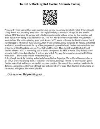 To Kill A Mockingbird Eveline Alternate Ending
Prologue Eveline watched her team members run out one by one and die shot by shot. If they thought
killing James was easy they were idiots. He single handedly controlled Chicago for four months
without MPC knowing. He swiped and killed innocent mortals without notice for four months, and
these Scouts were trying to take him head on. This was why Eveline worked on her own, partners
were useless. The bodies piled up were good Scouts, MPC would only send the best for James. But if
she managed to fit it in her busy schedule, then it was something only she could do. Finally a short red
head stood behind James with the tip of her gun pressed against his head. Eveline entertained the idea
of leaving without breaking a sweat. Yes, that would be nice. Then the red headed fool destroyed
Eveline s hopes. MPC is sentencing you to death, she spouted the MPC s words. They helped avoid
lawsuits, but Eveline didn t bother. It just got you killed. Anyway, how could someone tattle if they
were dead. ... Show more content on Helpwriting.net ...
A deep laugh shook the building as her body burned in his fingertips. The red head became ashes at
his feet, a lost Scout among many. I can smell you hunter, the mage smiled. He enjoying this game.
Eveline moved left as his eyes shot to her previous position. She moved like a shadow, hidden in the
darkness. James missed the wisp of black hair and glint of silver eyes. Then find me, Eveline sang as
she moved with grace. She would play his
... Get more on HelpWriting.net ...
 