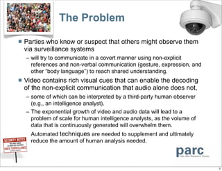 The Problem

   Parties who know or suspect that others might observe them
    via surveillance systems
    – will try to communicate in a covert manner using non-explicit
      references and non-verbal communication (gesture, expression, and
      other “body language”) to reach shared understanding.
   Video contains rich visual cues that can enable the decoding
    of the non-explicit communication that audio alone does not,
    – some of which can be interpreted by a third-party human observer
      (e.g., an intelligence analyst).
    – The exponential growth of video and audio data will lead to a
      problem of scale for human intelligence analysts, as the volume of
      data that is continuously generated will overwhelm them.
    – Automated techniques are needed to supplement and ultimately
      reduce the amount of human analysis needed.



                                                                           3
 