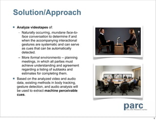 Solution/Approach
   Analyze videotapes of:
    – Naturally occurring, mundane face-to-
      face conversation to determine if and
      when the accompanying interactional
      gestures are systematic and can serve
      as cues that can be automatically
      detected.
    – More formal environments -- planning
      meetings, in which all parties must
      achieve understanding and agreement
      regarding a listing of subtasks and
      estimates for completing them.
   Based on the analyzed video and audio
    data, existing methods in body tracking,
    gesture detection, and audio analysis will
    be used to extract machine perceivable
    cues.




                                                 6
 
