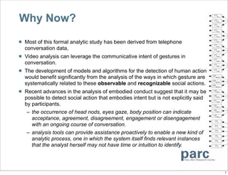 Why Now?
   Most of this formal analytic study has been derived from telephone
    conversation data,
   Video analysis can leverage the communicative intent of gestures in
    conversation.
   The development of models and algorithms for the detection of human action
    would benefit significantly from the analysis of the ways in which gesture are
    systematically related to these observable and recognizable social actions.
   Recent advances in the analysis of embodied conduct suggest that it may be
    possible to detect social action that embodies intent but is not explicitly said
    by participants.
     – the occurrence of head nods, eyes gaze, body position can indicate
       acceptance, agreement, disagreement, engagement or disengagement
       with an ongoing course of conversation.
     – analysis tools can provide assistance proactively to enable a new kind of
       analytic process, one in which the system itself finds relevant instances
       that the analyst herself may not have time or intuition to identify.




                                                                                       7
 