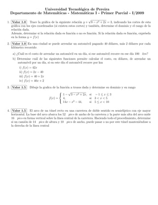 Universidad Tecnol´gica de Pereira
                                    o
  Departamento de Matem´ticas - Matem´ticas I - Primer Parcial - I/2009
                       a              a
                                                               √
1. Valor 1.0 Trace la gr´ﬁca de la siguiente relaci´n y + 8 − x2 + 2x = 3, indicando los cortes de esta
                            a                          o
   gr´ﬁca con los ejes coordenados (si existen estos cortes) y tambi´n, determine el dominio y el rango de la
     a                                                              e
   relaci´n dada.
         o
   Adem´s, determine si la relaci´n dada es funci´n o no es funci´n. Si la relaci´n dada es funci´n, expr´sela
         a                       o                o               o              o               o       e
   en la forma y = f (x)

2. Valor 1.0 En una ciudad se puede arrendar un autom´vil pagando 40 d´lares, m´s 2 d´lares por cada
                                                     o                o        a     o
   kil´metro recorrido
      o

    a) ¿Cu´l es el costo de arrendar un autom´vil en un d´ si ese autom´vil recorre en ese d´ 100 km?
          a                                  o           ıa,           o                    ıa
    b) Determine cu´l de las siguientes funciones permite calcular el costo, en d´lares, de arrendar un
                   a                                                             o
       autom´vil por un d´ si en este d´ el autom´vil recorre por km
             o           ıa,           ıa         o
         i) f (x) = 42x
         ii) f (x) = 2x − 40
         iii) f (x) = 40 + 2x
         iv) f (x) = 40x + 2

3. Valor 1.5     Dibuje la graﬁca de la funci´n a trozos dada
                                             o                  y determine su dominio y su rango
                                              √
                                        1 − 3 − x2 + 2x,       si − 1 ≤ x ≤ 3
                               f (x) =    4,                    si 3 < x < 5
                                          14x − x2 − 44,        si 5 ≤ x < 10
                                       


4. Valor 1.5 El arco de un t´nel recto en una carretera de doble sentido es semiel´
                                  u                                                       ıptico con eje mayor
   horizontal. La base del arco abarca los 52 pies de ancho de la carretera y la parte m´s alta del arco mide
                                                                                          a
   16 pies en forma vertical sobre la l´
                                       ınea central de la carretera. Haciendo todo el procedimiento, determine
   si un cami´n de 14 pies de altura y 10 pies de ancho, puede pasar o no por este t´nel manteni´ndose a
             o                                                                           u            e
   la derecha de la l´
                     ınea central
 