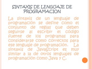 SINTAXIS DE LENGUAJE DE PROGRAMACIONLa sintaxis de un lenguaje de programación se define como el conjunto de reglas que deben seguirse al escribir el código fuente de los programas para considerarse como correctos para ese lenguaje de programación.    La sintaxis de JavaScript es muy similar a la de otros lenguajes de programación como Java y C. 