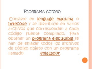 Programa codigoConsiste en lenguaje máquina o bytecode y se distribuye en varios archivos que corresponden a cada código fuente compilado. Para obtener un programa ejecutablese han de enlazar todos los archivos de código objeto con un programa llamado enlazador. .
