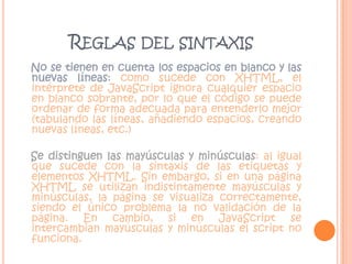Reglas del sintaxis   No se tienen en cuenta los espacios en blanco y las nuevas líneas: como sucede con XHTML, el intérprete de JavaScript ignora cualquier espacio en blanco sobrante, por lo que el código se puede ordenar de forma adecuada para entenderlo mejor (tabulando las líneas, añadiendo espacios, creando nuevas líneas, etc.)    Se distinguen las mayúsculas y minúsculas: al igual que sucede con la sintaxis de las etiquetas y elementos XHTML. Sin embargo, si en una página XHTML se utilizan indistintamente mayúsculas y minúsculas, la página se visualiza correctamente, siendo el único problema la no validación de la página. En cambio, si en JavaScript se intercambian mayúsculas y minúsculas el script no funciona. 