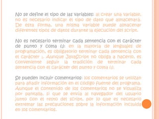 No se define el tipo de las variables: al crear una variable, no es necesario indicar el tipo de dato que almacenará. De esta forma, una misma variable puede almacenar diferentes tipos de datos durante la ejecución del script.No es necesario terminar cada sentencia con el carácter de punto y coma (;): en la mayoría de lenguajes de programación, es obligatorio terminar cada sentencia con el carácter ;. Aunque JavaScript no obliga a hacerlo, es conveniente seguir la tradición de terminar cada sentencia con el carácter del punto y coma (;). Se pueden incluir comentarios: los comentarios se utilizan para añadir información en el código fuente del programa. Aunque el contenido de los comentarios no se visualiza por pantalla, si que se envía al navegador del usuario junto con el resto del script, por lo que es necesario extremar las precauciones sobre la información incluida en los comentarios. 