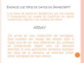 Enuncie los tipos de datos en Javascript?Los tipos de datos en JavaScript son los simples y compuestos los cuales se clasifican en datos numéricos, lógicos y de cadena de textoARRAYUn array es una colección de variables, que pueden ser todas del mismo tipo o cada una de un tipo diferente. Su utilidad se comprende mejor con un ejemplo sencillo: si una aplicación necesita manejar los días de la semana, se podrían crear siete variables de tipo texto: