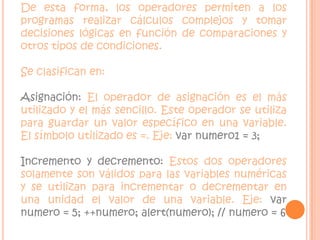 De esta forma, los operadores permiten a los programas realizar cálculos complejos y tomar decisiones lógicas en función de comparaciones y otros tipos de condiciones.Se clasifican en:Asignación: El operador de asignación es el más utilizado y el más sencillo. Este operador se utiliza para guardar un valor específico en una variable. El símbolo utilizado es =. Eje: var numero1 = 3;Incremento y decremento: Estos dos operadores solamente son válidos para las variables numéricas y se utilizan para incrementar o decrementar en una unidad el valor de una variable. Eje: var numero = 5; ++numero; alert(numero); // numero = 6