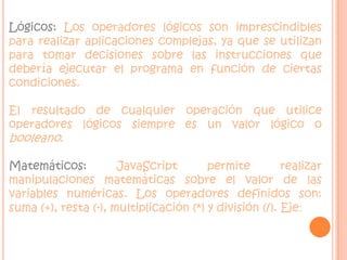 Lógicos: Los operadores lógicos son imprescindibles para realizar aplicaciones complejas, ya que se utilizan para tomar decisiones sobre las instrucciones que debería ejecutar el programa en función de ciertas condiciones. El resultado de cualquier operación que utilice operadores lógicos siempre es un valor lógico o booleano.Matemáticos: JavaScript permite realizar manipulaciones matemáticas sobre el valor de las variables numéricas. Los operadores definidos son: suma (+), resta (-), multiplicación (*) y división (/). Eje: