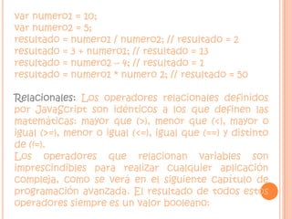 var numero1 = 10; var numero2 = 5;  resultado = numero1 / numero2; // resultado = 2resultado = 3 + numero1; // resultado = 13 resultado = numero2 – 4; // resultado = 1 resultado = numero1 * numero 2; // resultado = 50Relacionales: Los operadores relacionales definidos por JavaScript son idénticos a los que definen las matemáticas: mayor que (>), menor que (<), mayor o igual (>=), menor o igual (<=), igual que (==) y distinto de (!=).Los operadores que relacionan variables son imprescindibles para realizar cualquier aplicación compleja, como se verá en el siguiente capítulo de programación avanzada. El resultado de todos estos operadores siempre es un valor booleano: