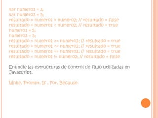 var numero1 = 3; var numero2 = 5; resultado = numero1 > numero2; // resultado = false resultado = numero1 < numero2; // resultado = true  numero1 = 5; numero2 = 5; resultado = numero1 >= numero2; // resultado = true resultado = numero1 <= numero2; // resultado = true resultado = numero1 == numero2; // resultado = true resultado = numero1 != numero2; // resultado = falseEnuncie las estructuras de control de flujo utilizadas en Javascript.While, Prompt, If , For, Because.