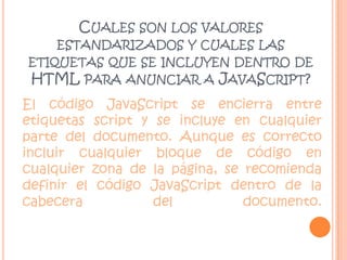 Cuales son los valores estandarizados y cuales las etiquetas que se incluyen dentro de HTML para anunciar a JavaScript?El código JavaScript se encierra entre etiquetas script y se incluye en cualquier parte del documento. Aunque es correcto incluir cualquier bloque de código en cualquier zona de la página, se recomienda definir el código JavaScript dentro de la cabecera del documento. 