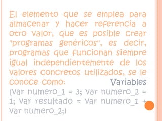 El elemento que se emplea para almacenar y hacer referencia a otro valor, que es posible crear "programas genéricos", es decir, programas que funcionan siempre igual independientemente de los valores concretos utilizados, se le conoce como:             Variables  (var numero_1 = 3; var numero_2 = 1; var resultado = var numero_1 + var numero_2;)