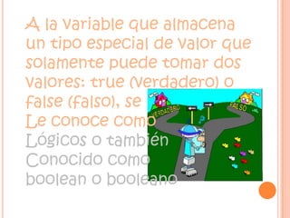A la variable que almacena un tipo especial de valor que solamente puede tomar dos valores: true (verdadero) o false (falso), se Le conoce como   Lógicos o también Conocido comoboolean o booleano 