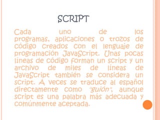 scriptCada uno de los programas, aplicaciones o trozos de código creados con el lenguaje de programación JavaScript. Unas pocas líneas de código forman un script y un archivo de miles de líneas de JavaScript también se considera un script. A veces se traduce al español directamente como "guión", aunque script es una palabra más adecuada y comúnmente aceptada.