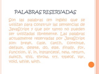 PALABRAS RESERVADASSon las palabras (en inglés) que se utilizan para construir las sentencias de JavaScript y que por tanto no pueden ser utilizadas libremente. Las palabras actualmente reservadas por JavaScript son: break, case, catch, continue, default, delete, do, else, finally, for, function, if, in, instanceof, new, return, switch, this, throw, try, typeof, var, void, while, with.